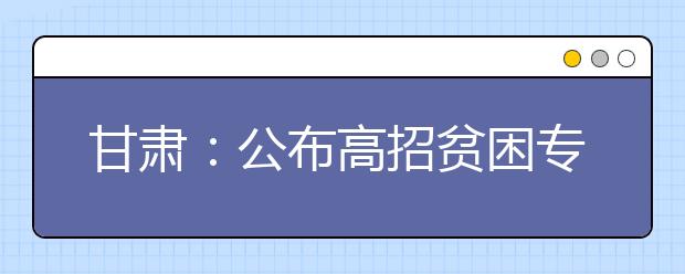 甘肃：公布高招贫困专项计划7所高校面向58个贫困县招生