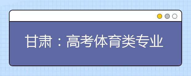 甘肃：高考体育类专业招生文化考试4月22日开考