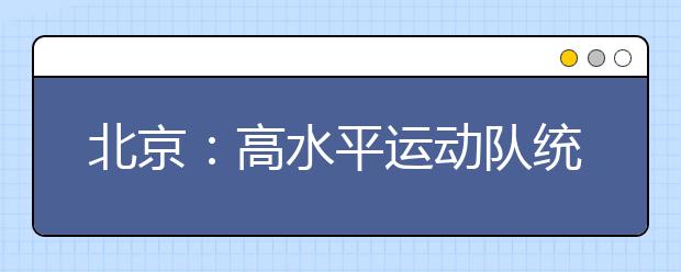 北京：高水平运动队统测、高职自主招生初试、高职升本公共课考试三项考试本周六开考