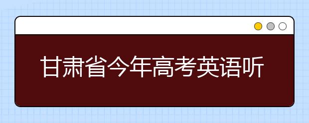 甘肃省今年高考英语听力测试大纲公布