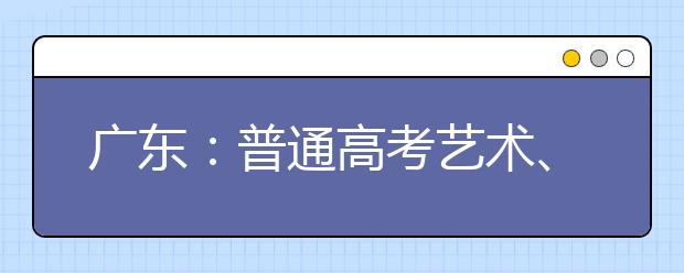 广东：普通高考艺术、体育类术科统考成绩公布 并划定艺术本科资格线