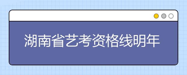 湖南省艺考资格线明年1月17日前公布