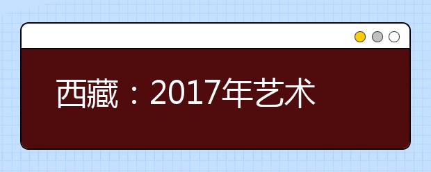 西藏：2017年艺术类招生专业加试报名16日启动