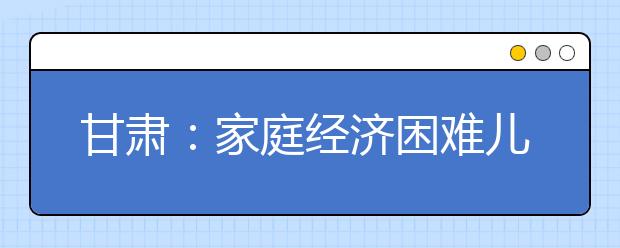 甘肃：家庭经济困难儿童可享受12年免费教育