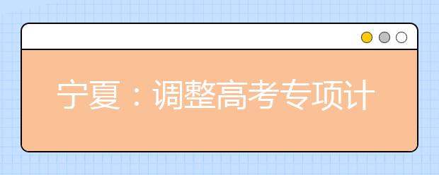 宁夏：调整高考专项计划实施区域和报考条件新规