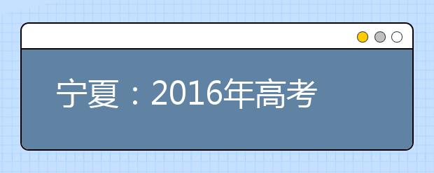 宁夏：2016年高考志愿填报“全攻略”