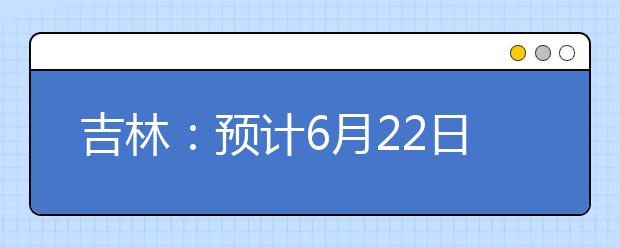 吉林：预计6月22日下午 发布高考成绩和录取线 