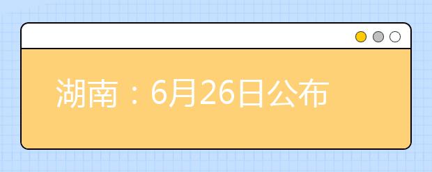 湖南：6月26日公布高考成绩 首次签