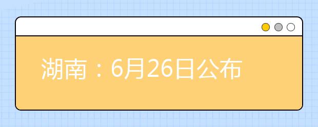 湖南：6月26日公布高考成绩 首次签