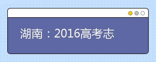 湖南：2016高考志愿填报方案出炉 学校数增到10个