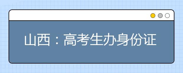 山西：高考生办身份证可走绿色通道 一天完成制证