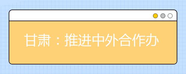 甘肃：推进中外合作办学 提高高等教育国际化水平