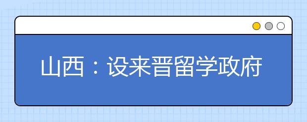 山西：设来晋留学政府奖学金 6所高校入选项目高校