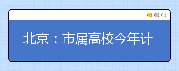 北京：市属高校今年计划招生4.7万余人