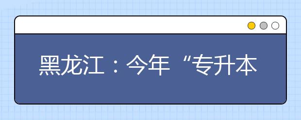 黑龙江：今年“专升本”录取首次实行平行志愿