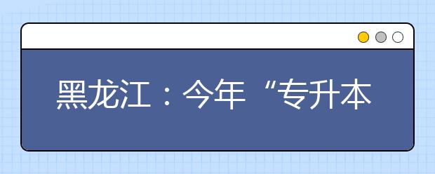 黑龙江：今年“专升本”录取首次实行平行志愿