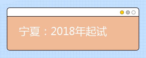 宁夏：2018年起试行普通高中学业水平考试 6个科目等级性考试选3科作为高考成绩组成部分