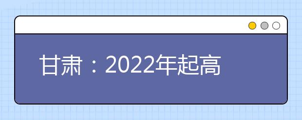 甘肃：2022年起高考改革将实行“3＋3”考试模式