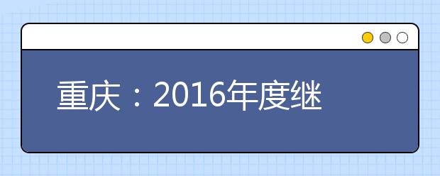 重庆：2016年度继续实施少数民族聚居区少数民族考生高考加分优惠政策