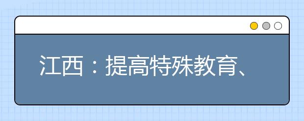 江西：提高特殊教育、高职和普高生均拨款标准