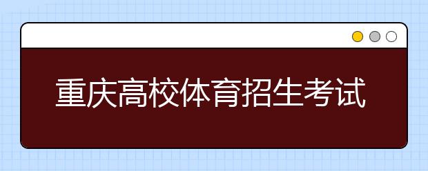 重庆高校体育招生考试 2017年起执行新标准