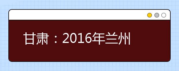 甘肃：2016年兰州高考“一诊”时间为3月10日至11日