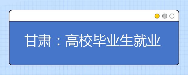 甘肃：高校毕业生就业质量报告出炉