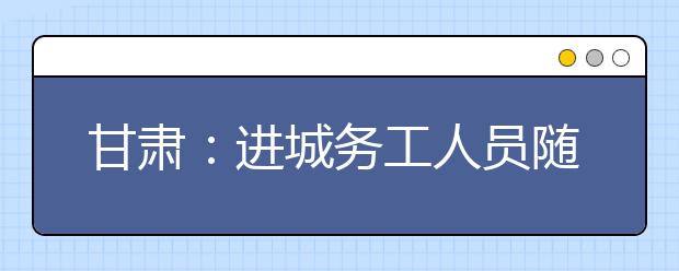 甘肃：进城务工人员随迁子女报名资格实行双公示