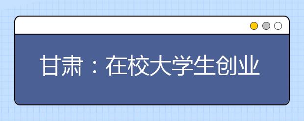 甘肃：在校大学生创业可延长2至5年修业年限