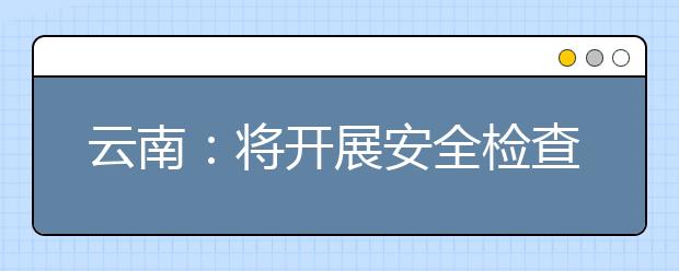 云南：将开展安全检查 大学新生入学复查违规招生不予注册