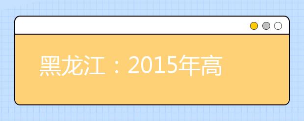 黑龙江：2015年高考本科三批及高职录取线或降40分