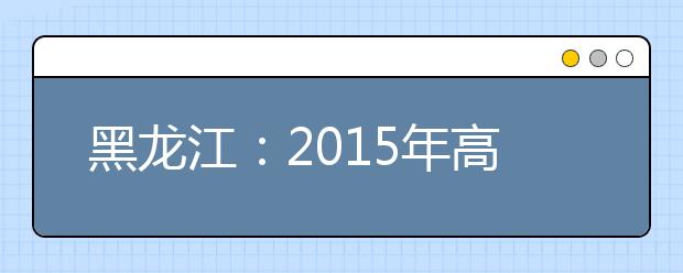 黑龙江：2015年高校招生平行志愿手册发布