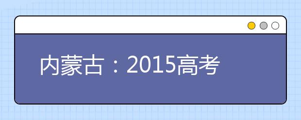 内蒙古：2015高考网报志愿方案“出炉” 考生网报志愿注意五大变化