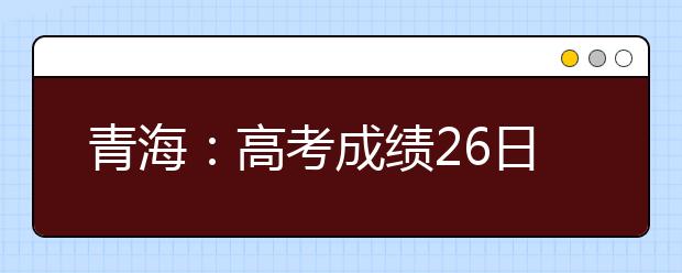 青海：高考成绩26日前或公布 24日前确定最低控制分数线