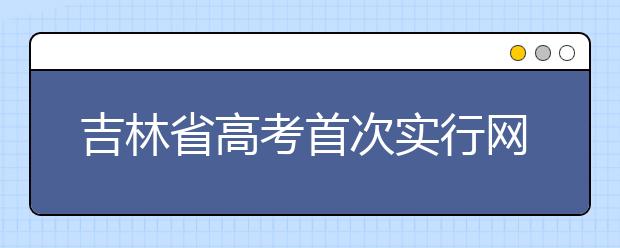 吉林省高考首次实行网上填报志愿 省教育考试院详解相关问题