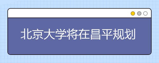 北京大学将在昌平规划新校区 将以人工智能为特色