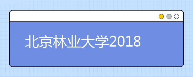 北京林业大学2018年招生政策简介