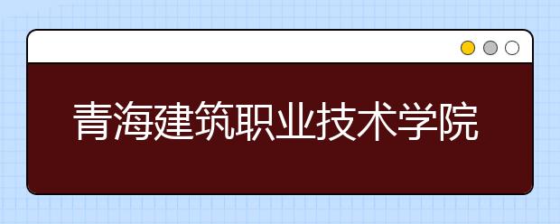 青海建筑职业技术学院2018年招生简章