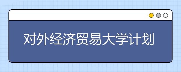 对外经济贸易大学计划在京招生170人