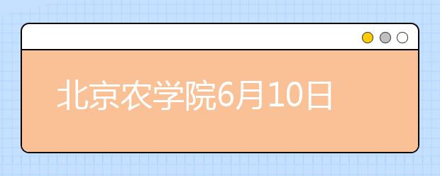 北京农学院6月10日举办校园开放日暨高招咨询会