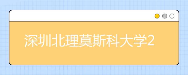 深圳北理莫斯科大学2018年本科招生报名正在进行中