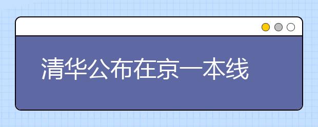 清华公布在京一本线 文理均为在京招生高校最高分