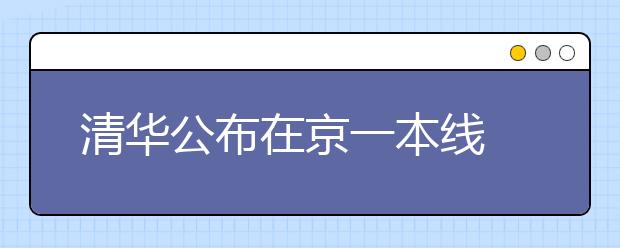 清华公布在京一本线 文理均为在京招生高校最高分