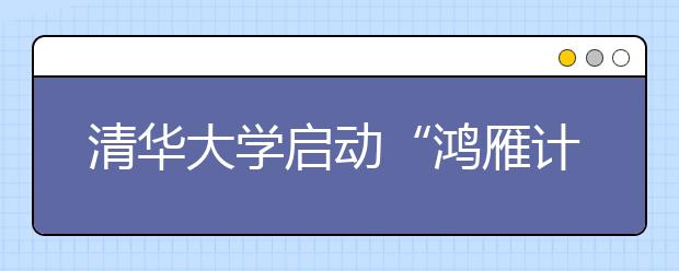 清华大学启动“鸿雁计划” 支持家庭困难学生赴海外交流