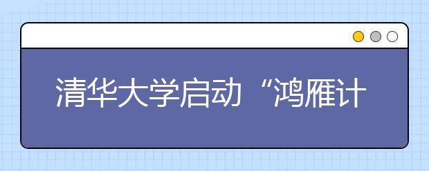 清华大学启动“鸿雁计划” 支持家庭困难学生赴海外交流