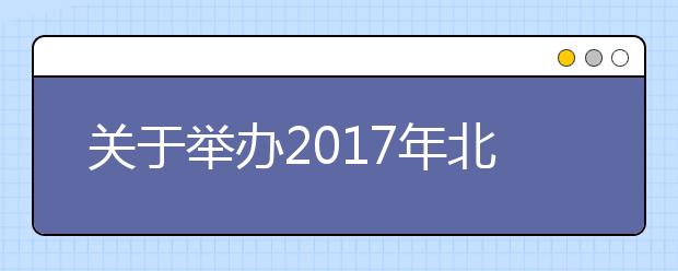 关于举办2017年北京市中北部地区高招联合咨询会的通知