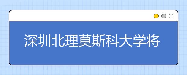 深圳北理莫斯科大学将于5月13日在京举办本科招生宣讲会