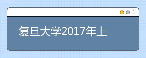 复旦大学2017年上海市综合评价录取改革试点招生简章