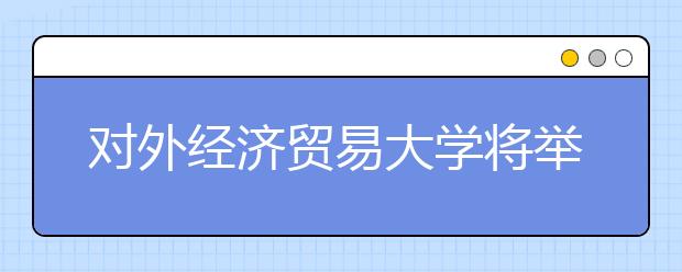 对外经济贸易大学将举办2017年校园开放日活动