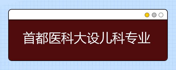 首都医科大设儿科专业 “5+3”本硕连读学制